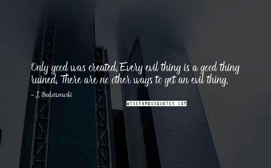 J. Budziszewski Quotes: Only good was created. Every evil thing is a good thing ruined. There are no other ways to get an evil thing.