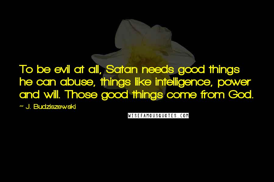 J. Budziszewski Quotes: To be evil at all, Satan needs good things he can abuse, things like intelligence, power and will. Those good things come from God.