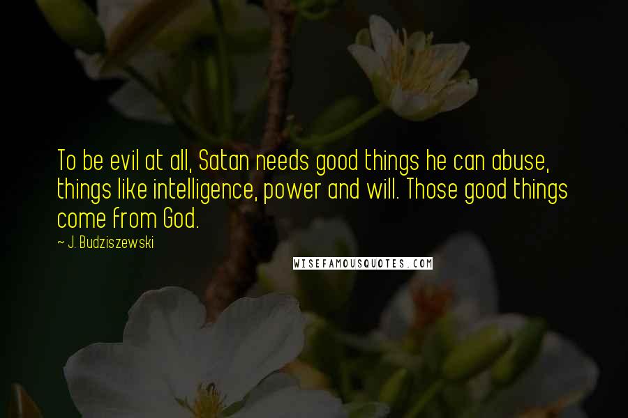J. Budziszewski Quotes: To be evil at all, Satan needs good things he can abuse, things like intelligence, power and will. Those good things come from God.