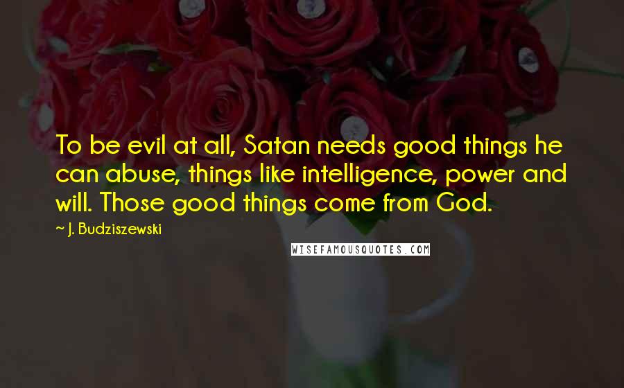 J. Budziszewski Quotes: To be evil at all, Satan needs good things he can abuse, things like intelligence, power and will. Those good things come from God.