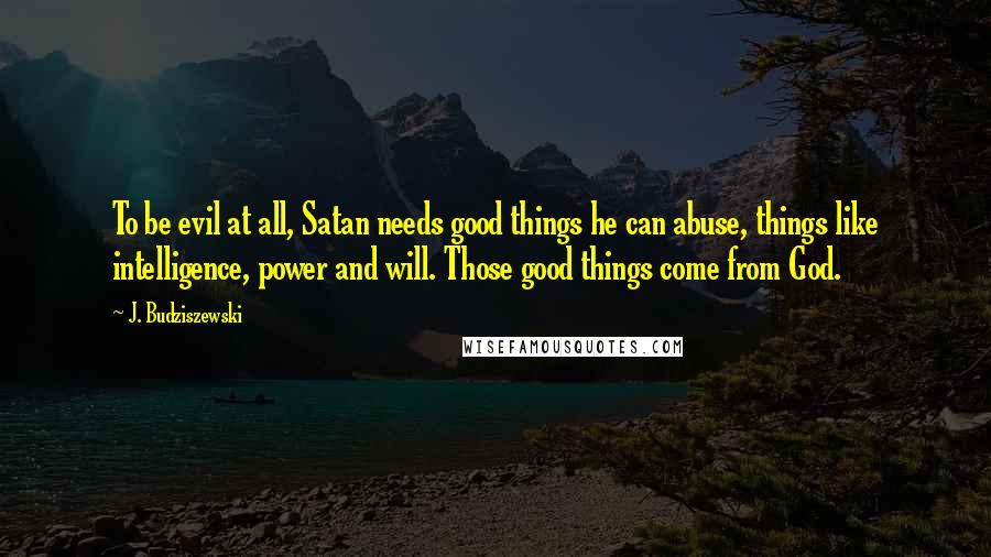 J. Budziszewski Quotes: To be evil at all, Satan needs good things he can abuse, things like intelligence, power and will. Those good things come from God.
