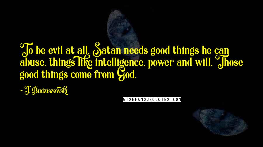 J. Budziszewski Quotes: To be evil at all, Satan needs good things he can abuse, things like intelligence, power and will. Those good things come from God.