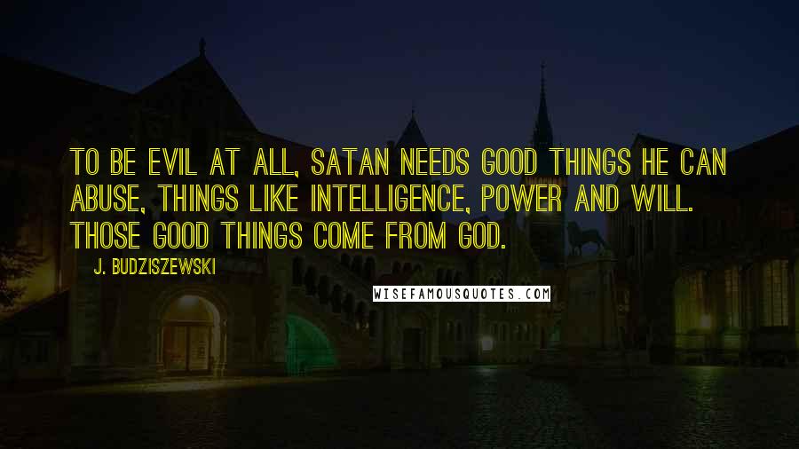 J. Budziszewski Quotes: To be evil at all, Satan needs good things he can abuse, things like intelligence, power and will. Those good things come from God.