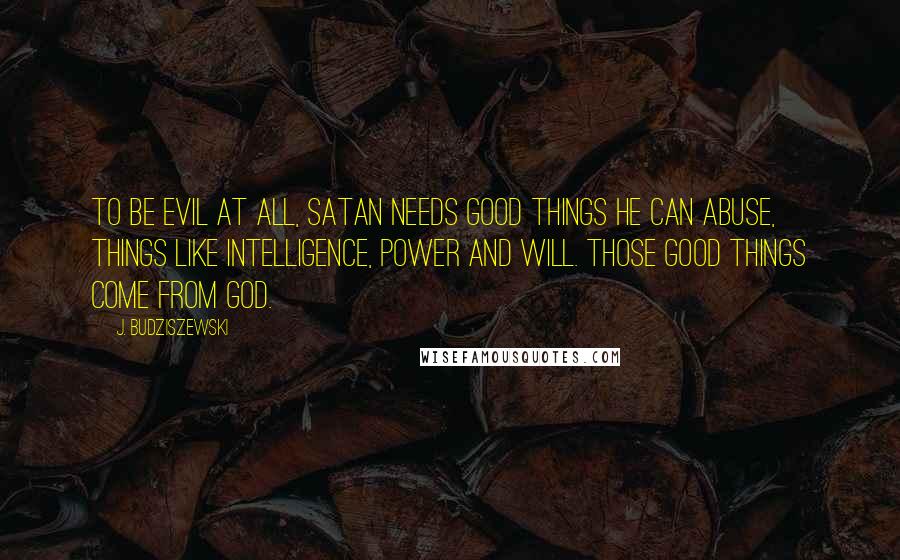J. Budziszewski Quotes: To be evil at all, Satan needs good things he can abuse, things like intelligence, power and will. Those good things come from God.