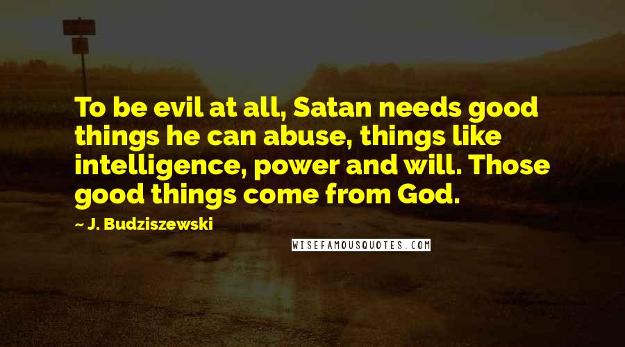 J. Budziszewski Quotes: To be evil at all, Satan needs good things he can abuse, things like intelligence, power and will. Those good things come from God.