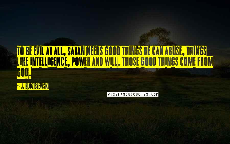 J. Budziszewski Quotes: To be evil at all, Satan needs good things he can abuse, things like intelligence, power and will. Those good things come from God.