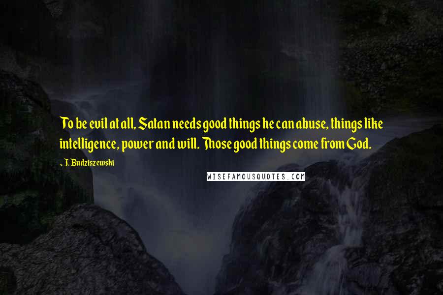 J. Budziszewski Quotes: To be evil at all, Satan needs good things he can abuse, things like intelligence, power and will. Those good things come from God.