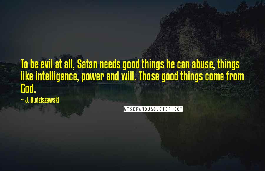 J. Budziszewski Quotes: To be evil at all, Satan needs good things he can abuse, things like intelligence, power and will. Those good things come from God.