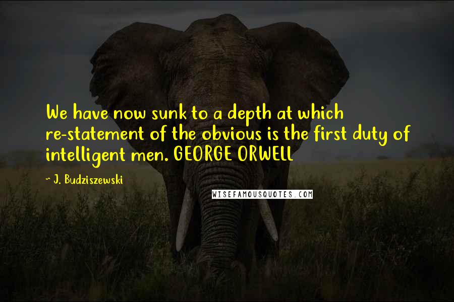 J. Budziszewski Quotes: We have now sunk to a depth at which re-statement of the obvious is the first duty of intelligent men. GEORGE ORWELL