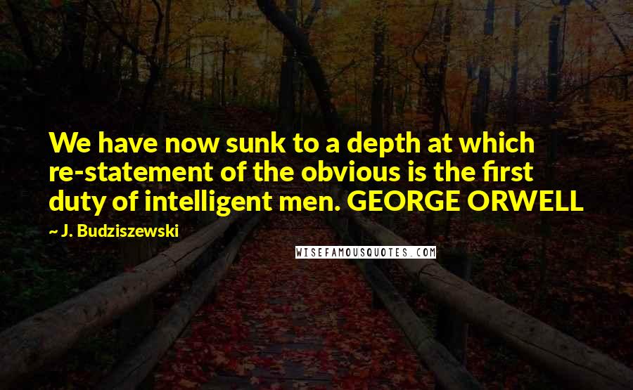 J. Budziszewski Quotes: We have now sunk to a depth at which re-statement of the obvious is the first duty of intelligent men. GEORGE ORWELL