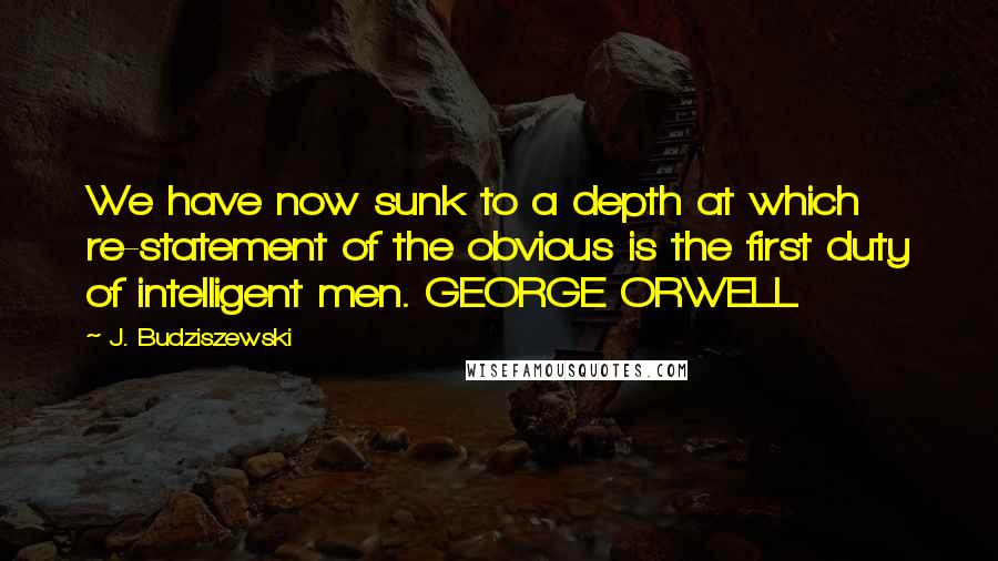 J. Budziszewski Quotes: We have now sunk to a depth at which re-statement of the obvious is the first duty of intelligent men. GEORGE ORWELL