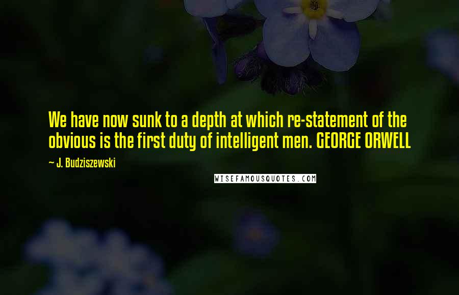 J. Budziszewski Quotes: We have now sunk to a depth at which re-statement of the obvious is the first duty of intelligent men. GEORGE ORWELL