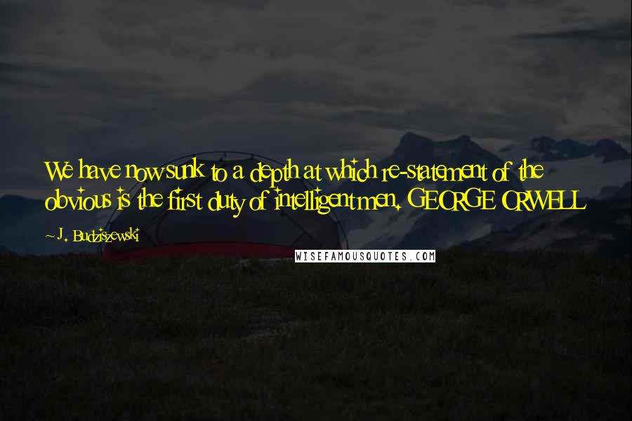 J. Budziszewski Quotes: We have now sunk to a depth at which re-statement of the obvious is the first duty of intelligent men. GEORGE ORWELL