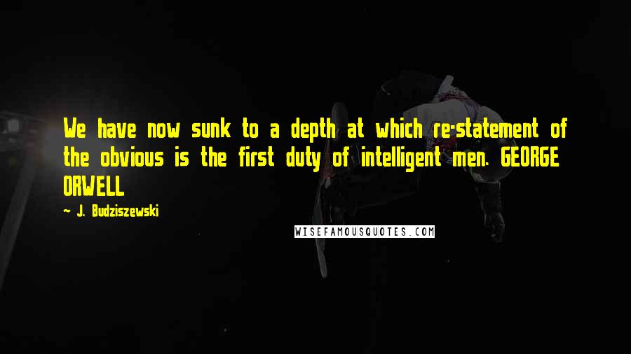 J. Budziszewski Quotes: We have now sunk to a depth at which re-statement of the obvious is the first duty of intelligent men. GEORGE ORWELL