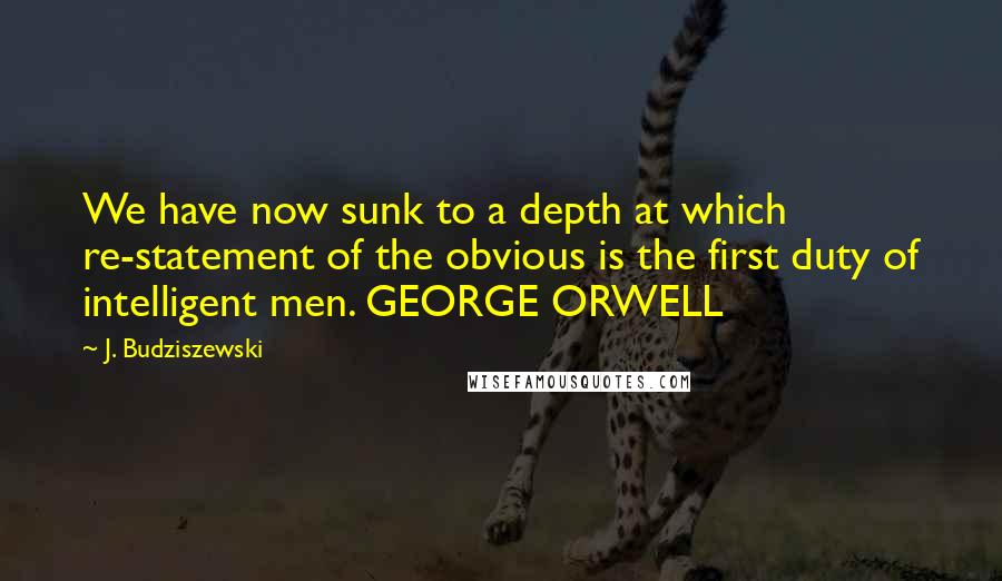 J. Budziszewski Quotes: We have now sunk to a depth at which re-statement of the obvious is the first duty of intelligent men. GEORGE ORWELL