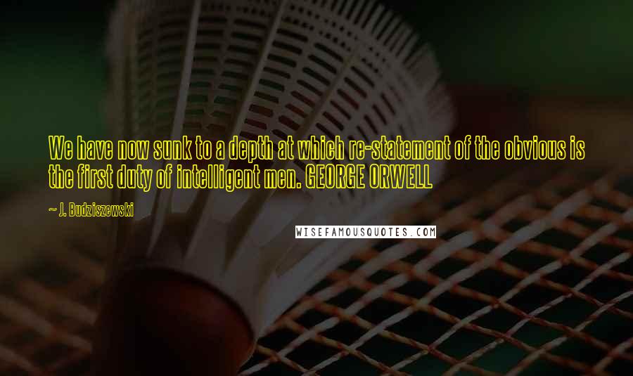 J. Budziszewski Quotes: We have now sunk to a depth at which re-statement of the obvious is the first duty of intelligent men. GEORGE ORWELL