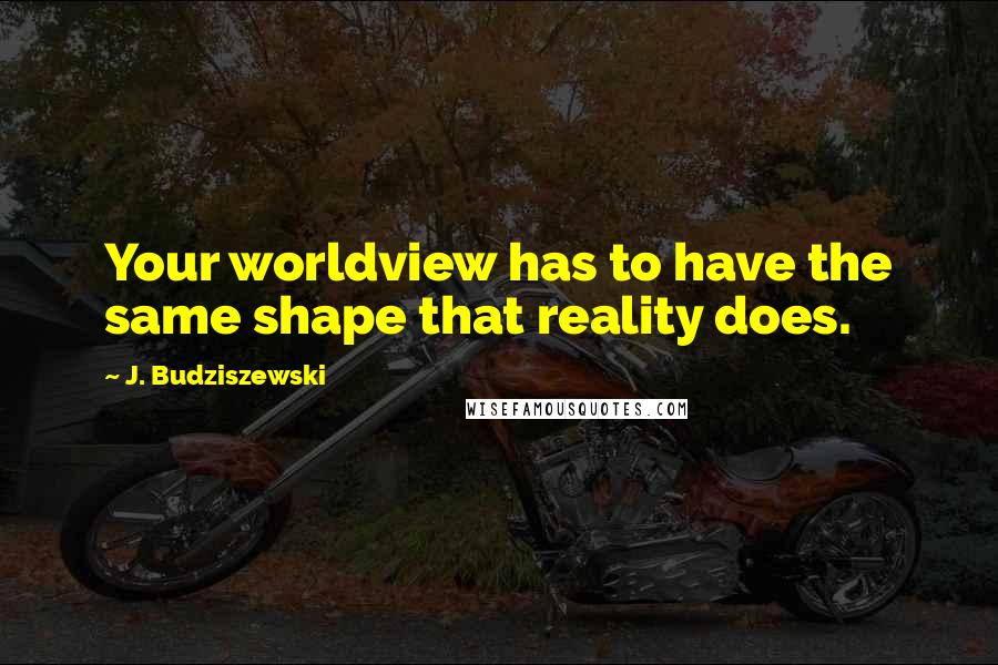 J. Budziszewski Quotes: Your worldview has to have the same shape that reality does.
