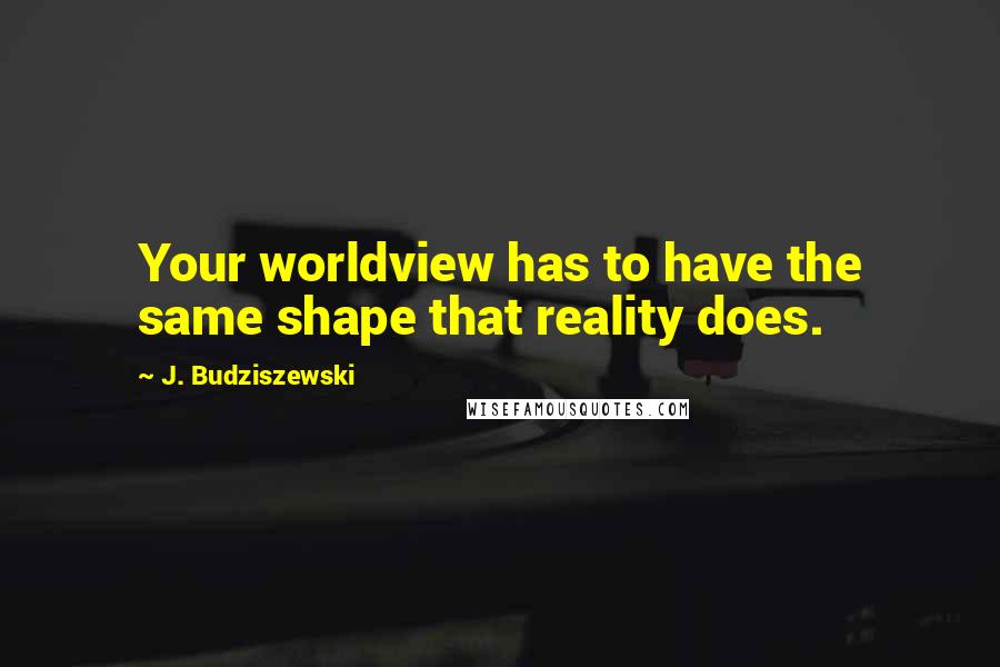 J. Budziszewski Quotes: Your worldview has to have the same shape that reality does.