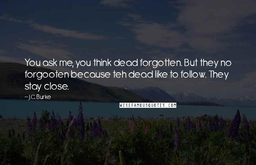 J.C. Burke Quotes: You ask me, you think dead forgotten. But they no forgooten because teh dead like to follow. They stay close.