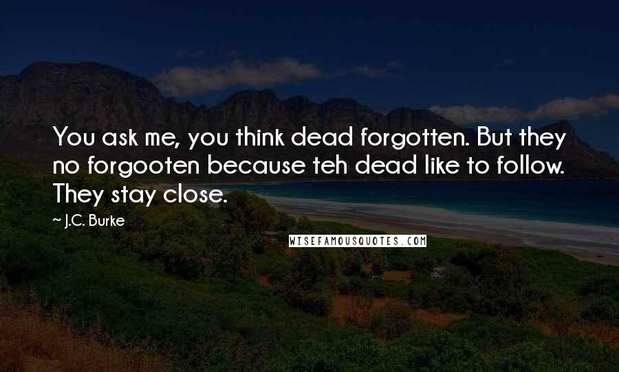 J.C. Burke Quotes: You ask me, you think dead forgotten. But they no forgooten because teh dead like to follow. They stay close.
