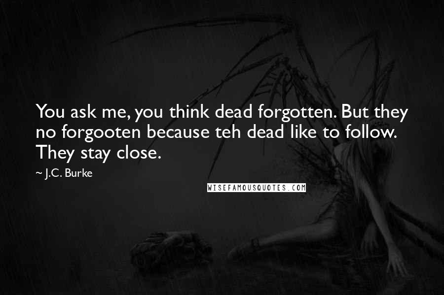 J.C. Burke Quotes: You ask me, you think dead forgotten. But they no forgooten because teh dead like to follow. They stay close.