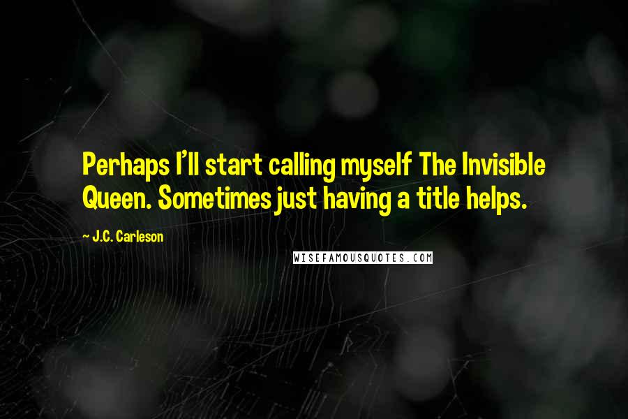 J.C. Carleson Quotes: Perhaps I'll start calling myself The Invisible Queen. Sometimes just having a title helps.