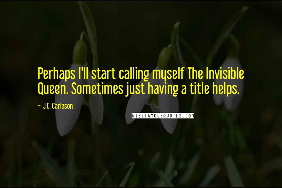 J.C. Carleson Quotes: Perhaps I'll start calling myself The Invisible Queen. Sometimes just having a title helps.