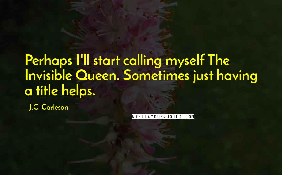 J.C. Carleson Quotes: Perhaps I'll start calling myself The Invisible Queen. Sometimes just having a title helps.