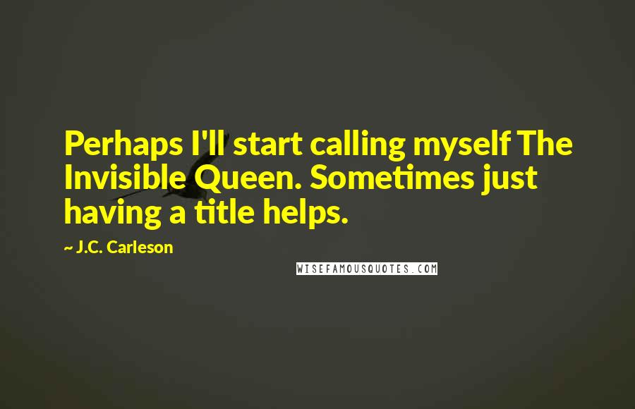 J.C. Carleson Quotes: Perhaps I'll start calling myself The Invisible Queen. Sometimes just having a title helps.