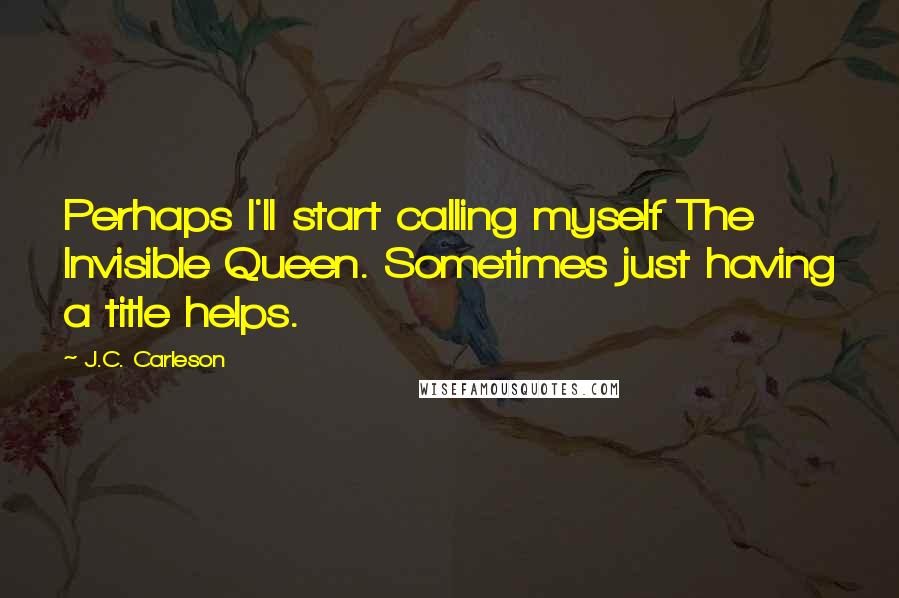 J.C. Carleson Quotes: Perhaps I'll start calling myself The Invisible Queen. Sometimes just having a title helps.