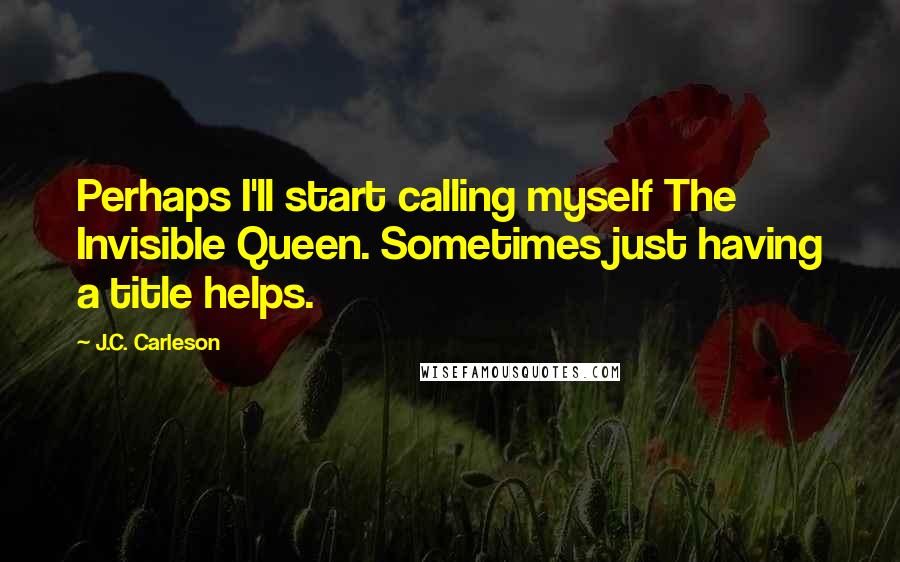 J.C. Carleson Quotes: Perhaps I'll start calling myself The Invisible Queen. Sometimes just having a title helps.