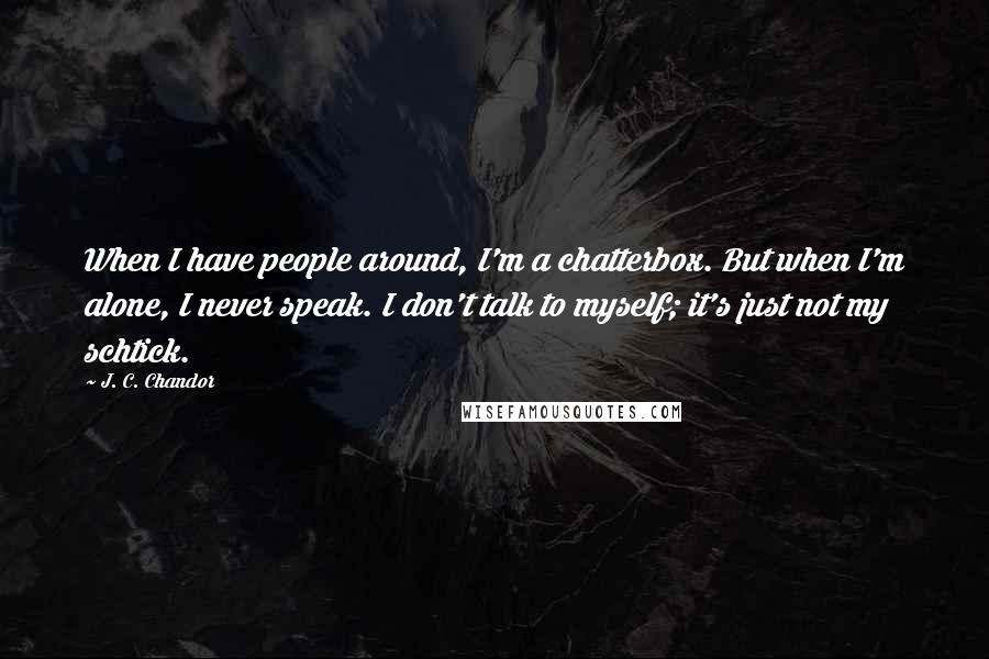 J. C. Chandor Quotes: When I have people around, I'm a chatterbox. But when I'm alone, I never speak. I don't talk to myself; it's just not my schtick.