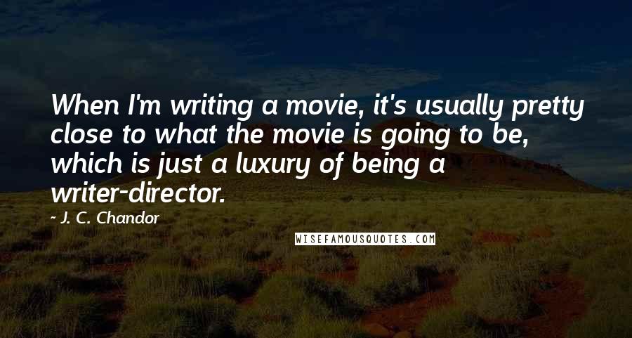 J. C. Chandor Quotes: When I'm writing a movie, it's usually pretty close to what the movie is going to be, which is just a luxury of being a writer-director.