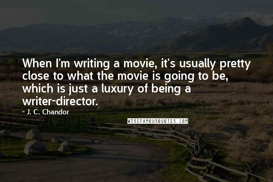 J. C. Chandor Quotes: When I'm writing a movie, it's usually pretty close to what the movie is going to be, which is just a luxury of being a writer-director.