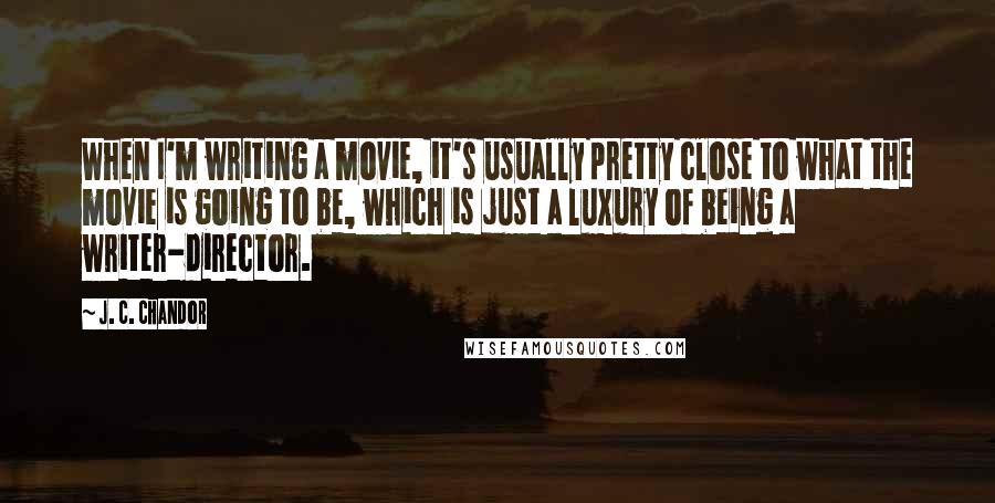 J. C. Chandor Quotes: When I'm writing a movie, it's usually pretty close to what the movie is going to be, which is just a luxury of being a writer-director.