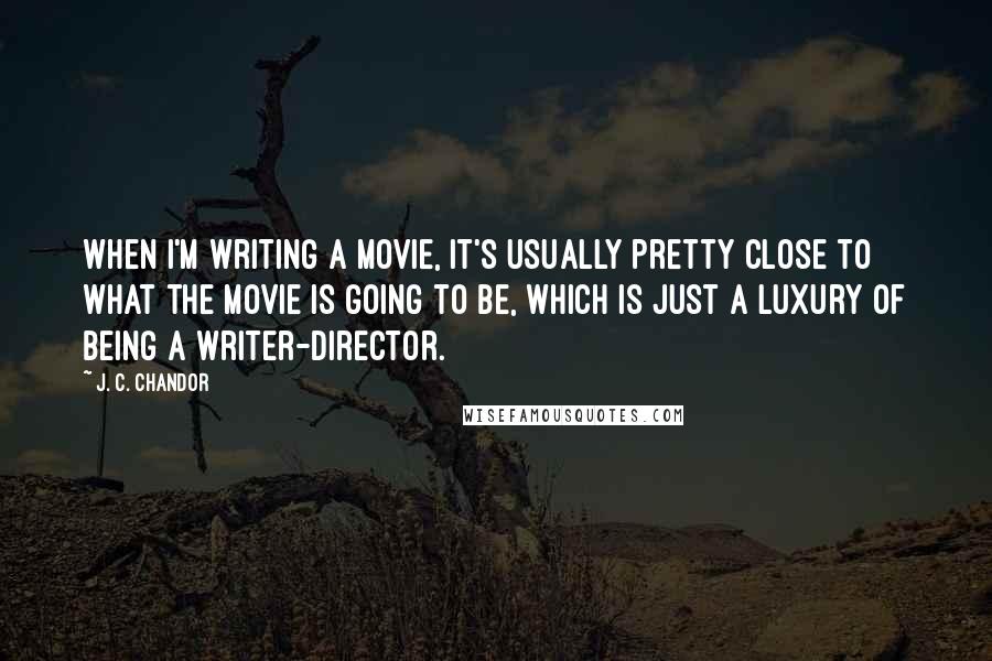 J. C. Chandor Quotes: When I'm writing a movie, it's usually pretty close to what the movie is going to be, which is just a luxury of being a writer-director.