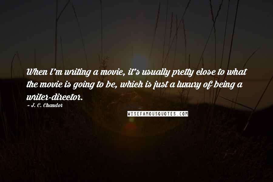 J. C. Chandor Quotes: When I'm writing a movie, it's usually pretty close to what the movie is going to be, which is just a luxury of being a writer-director.