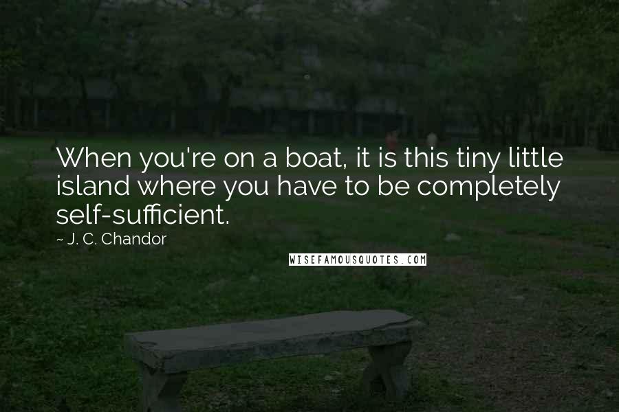 J. C. Chandor Quotes: When you're on a boat, it is this tiny little island where you have to be completely self-sufficient.
