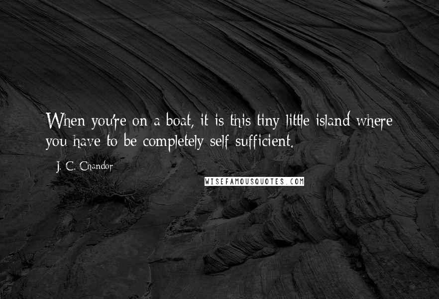 J. C. Chandor Quotes: When you're on a boat, it is this tiny little island where you have to be completely self-sufficient.