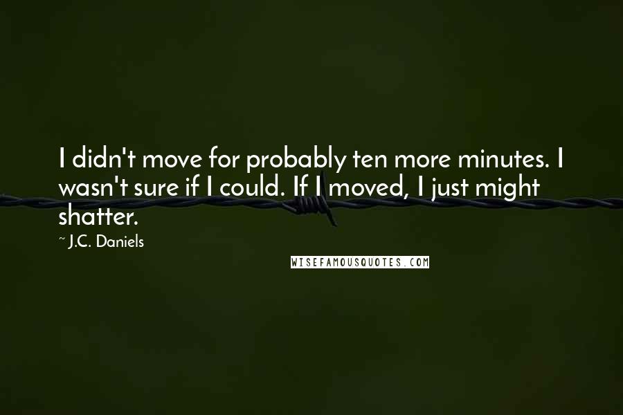 J.C. Daniels Quotes: I didn't move for probably ten more minutes. I wasn't sure if I could. If I moved, I just might shatter.