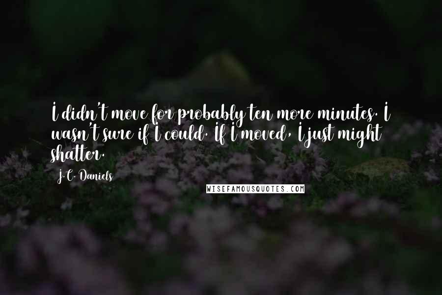 J.C. Daniels Quotes: I didn't move for probably ten more minutes. I wasn't sure if I could. If I moved, I just might shatter.