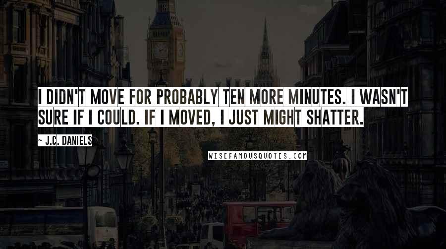 J.C. Daniels Quotes: I didn't move for probably ten more minutes. I wasn't sure if I could. If I moved, I just might shatter.