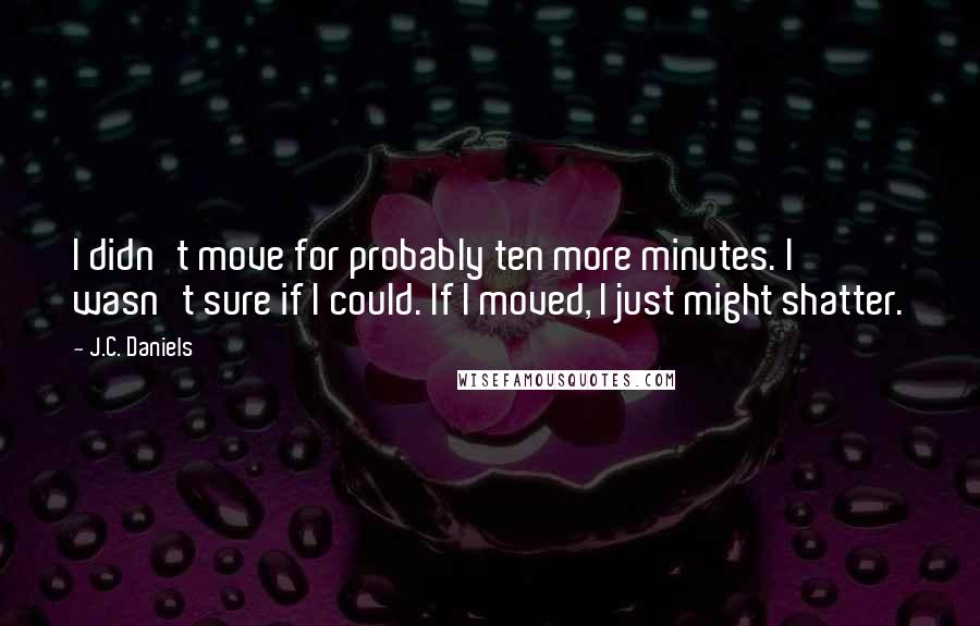 J.C. Daniels Quotes: I didn't move for probably ten more minutes. I wasn't sure if I could. If I moved, I just might shatter.