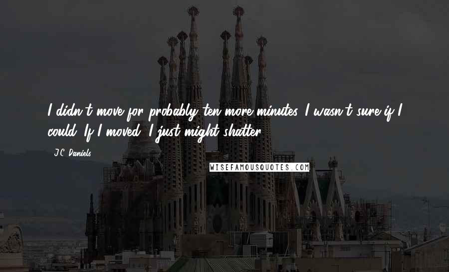 J.C. Daniels Quotes: I didn't move for probably ten more minutes. I wasn't sure if I could. If I moved, I just might shatter.