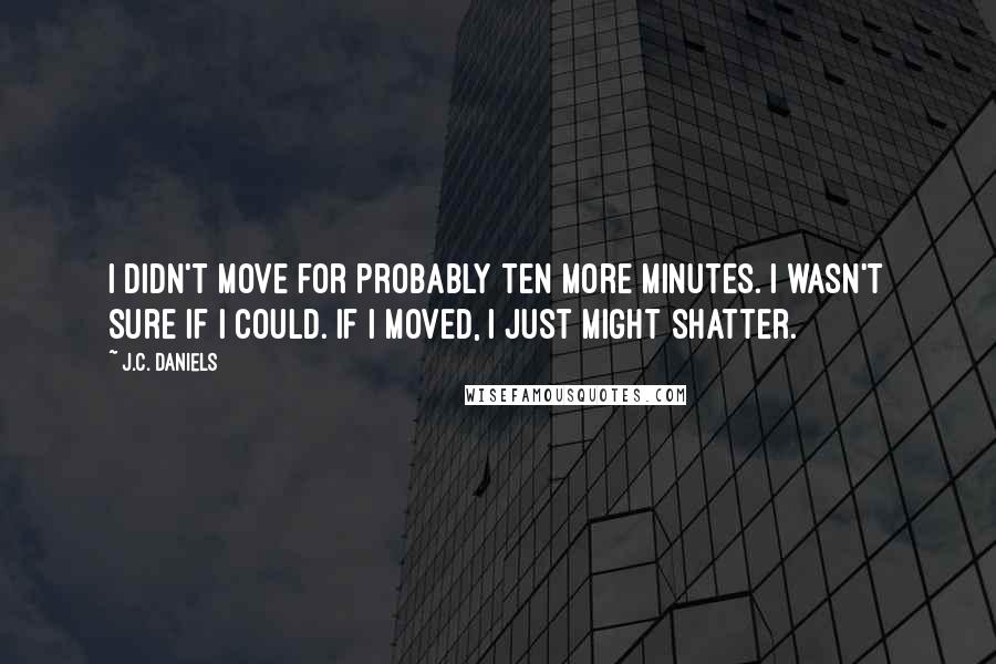 J.C. Daniels Quotes: I didn't move for probably ten more minutes. I wasn't sure if I could. If I moved, I just might shatter.