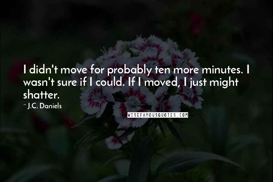 J.C. Daniels Quotes: I didn't move for probably ten more minutes. I wasn't sure if I could. If I moved, I just might shatter.