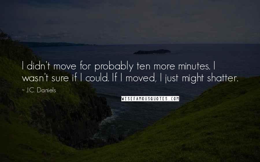 J.C. Daniels Quotes: I didn't move for probably ten more minutes. I wasn't sure if I could. If I moved, I just might shatter.