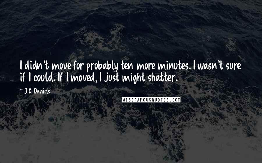 J.C. Daniels Quotes: I didn't move for probably ten more minutes. I wasn't sure if I could. If I moved, I just might shatter.