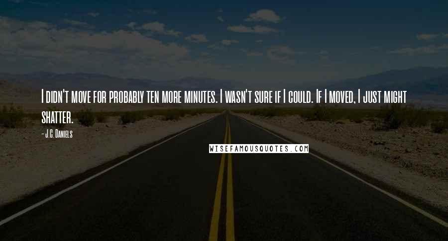 J.C. Daniels Quotes: I didn't move for probably ten more minutes. I wasn't sure if I could. If I moved, I just might shatter.