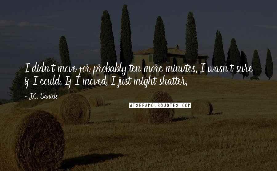 J.C. Daniels Quotes: I didn't move for probably ten more minutes. I wasn't sure if I could. If I moved, I just might shatter.